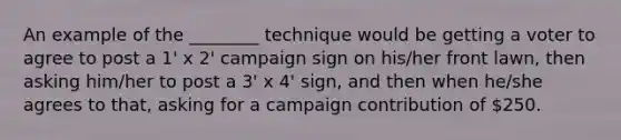 An example of the ________ technique would be getting a voter to agree to post a 1' x 2' campaign sign on his/her front lawn, then asking him/her to post a 3' x 4' sign, and then when he/she agrees to that, asking for a campaign contribution of 250.