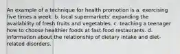 An example of a technique for health promotion is a. exercising five times a week. b. local supermarkets' expanding the availability of fresh fruits and vegetables. c. teaching a teenager how to choose healthier foods at fast-food restaurants. d. information about the relationship of dietary intake and diet-related disorders.