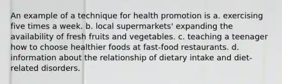 An example of a technique for health promotion is a. exercising five times a week. b. local supermarkets' expanding the availability of fresh fruits and vegetables. c. teaching a teenager how to choose healthier foods at fast-food restaurants. d. information about the relationship of dietary intake and diet-related disorders.