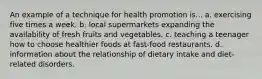 An example of a technique for health promotion is... a. exercising five times a week. b. local supermarkets expanding the availability of fresh fruits and vegetables. c. teaching a teenager how to choose healthier foods at fast-food restaurants. d. information about the relationship of dietary intake and diet-related disorders.