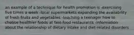 an example of a technique for health promotion is -exercising five times a week -local supermarkets expanding the availability of fresh fruits and vegetables -teaching a teenager how to choose healthier foods at fast-food restaurants -information about the relationship of dietary intake and diet-related disorders