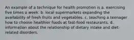 An example of a technique for health promotion is a. exercising five times a week. b. local supermarkets expanding the availability of fresh fruits and vegetables. c. teaching a teenager how to choose healthier foods at fast-food restaurants. d. information about the relationship of dietary intake and diet-related disorders.