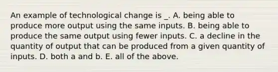 An example of technological change is _. A. being able to produce more output using the same inputs. B. being able to produce the same output using fewer inputs. C. a decline in the quantity of output that can be produced from a given quantity of inputs. D. both a and b. E. all of the above.