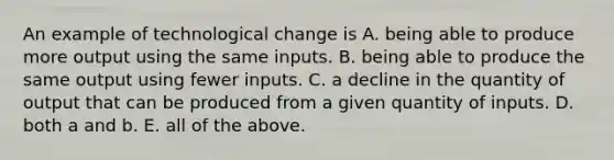 An example of technological change is A. being able to produce more output using the same inputs. B. being able to produce the same output using fewer inputs. C. a decline in the quantity of output that can be produced from a given quantity of inputs. D. both a and b. E. all of the above.