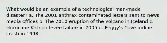 What would be an example of a technological man-made disaster? a. The 2001 anthrax-contaminated letters sent to news media offices b. The 2010 eruption of the volcano in Iceland c. Hurricane Katrina levee failure in 2005 d. Peggy's Cove airline crash in 1998