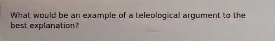 What would be an example of a teleological argument to the best explanation?