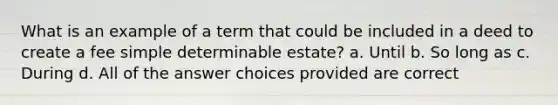 What is an example of a term that could be included in a deed to create a fee simple determinable estate? a. Until b. So long as c. During d. All of the answer choices provided are correct