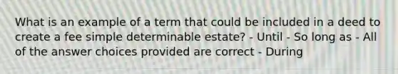 What is an example of a term that could be included in a deed to create a fee simple determinable estate? - Until - So long as - All of the answer choices provided are correct - During