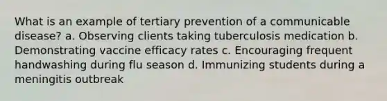 What is an example of tertiary prevention of a communicable disease? a. Observing clients taking tuberculosis medication b. Demonstrating vaccine efficacy rates c. Encouraging frequent handwashing during flu season d. Immunizing students during a meningitis outbreak