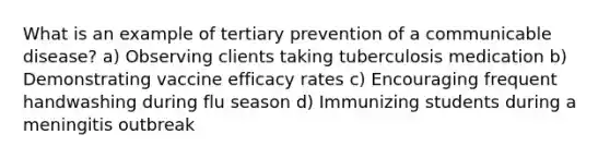 What is an example of tertiary prevention of a communicable disease? a) Observing clients taking tuberculosis medication b) Demonstrating vaccine efficacy rates c) Encouraging frequent handwashing during flu season d) Immunizing students during a meningitis outbreak