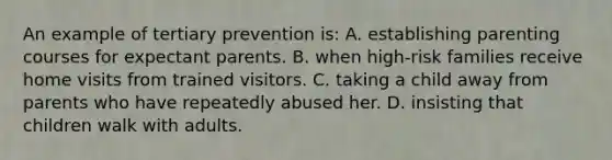 An example of tertiary prevention is: A. establishing parenting courses for expectant parents. B. when high-risk families receive home visits from trained visitors. C. taking a child away from parents who have repeatedly abused her. D. insisting that children walk with adults.