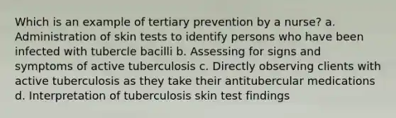 Which is an example of tertiary prevention by a nurse? a. Administration of skin tests to identify persons who have been infected with tubercle bacilli b. Assessing for signs and symptoms of active tuberculosis c. Directly observing clients with active tuberculosis as they take their antitubercular medications d. Interpretation of tuberculosis skin test findings