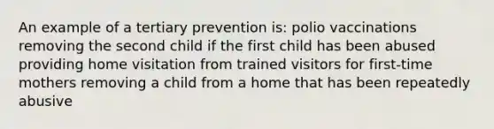 An example of a tertiary prevention is: polio vaccinations removing the second child if the first child has been abused providing home visitation from trained visitors for first-time mothers removing a child from a home that has been repeatedly abusive