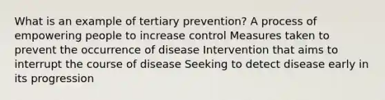 What is an example of tertiary prevention? A process of empowering people to increase control Measures taken to prevent the occurrence of disease Intervention that aims to interrupt the course of disease Seeking to detect disease early in its progression