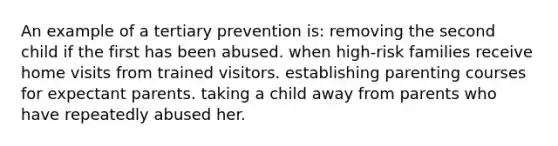 An example of a tertiary prevention is: removing the second child if the first has been abused. when high-risk families receive home visits from trained visitors. establishing parenting courses for expectant parents. taking a child away from parents who have repeatedly abused her.