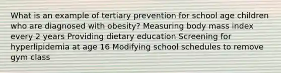 What is an example of tertiary prevention for school age children who are diagnosed with obesity? Measuring body mass index every 2 years Providing dietary education Screening for hyperlipidemia at age 16 Modifying school schedules to remove gym class