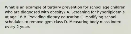 What is an example of tertiary prevention for school age children who are diagnosed with obesity? A. Screening for hyperlipidemia at age 16 B. Providing dietary education C. Modifying school schedules to remove gym class D. Measuring body mass index every 2 years