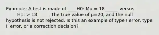 Example: A test is made of ____H0: Mu = 18______ versus _____H1: > 18_____. The true value of µ=20, and the null hypothesis is not rejected. Is this an example of type I error, type II error, or a correction decision?