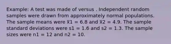 Example: A test was made of versus . Independent random samples were drawn from approximately normal populations. The sample means were x̅1 = 6.8 and x̅2 = 4.9. The sample <a href='https://www.questionai.com/knowledge/kqGUr1Cldy-standard-deviation' class='anchor-knowledge'>standard deviation</a>s were s1 = 1.6 and s2 = 1.3. The sample sizes were n1 = 12 and n2 = 10.