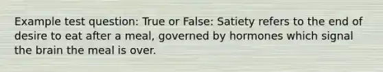 Example test question: True or False: Satiety refers to the end of desire to eat after a meal, governed by hormones which signal the brain the meal is over.