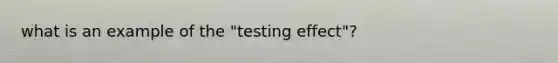 what is an example of the "testing effect"?