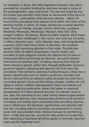 For example, in Texas, the state legislature passed a law which provided for no public funding for abortions except in cases of life endangerment, rape, and incest. The law also required that the health care provider must show an ultrasound of the fetus to the woman -- and explain what she was viewing -- within 24 hours of the procedure if the woman lived within 100 miles of the abortion facility. In 2019, 15 states introduced six-week abortion bans. They are Florida, Georgia, Illinois, Kentucky, Louisiana, Maryland, Minnesota, Mississippi, Missouri, New York, Ohio, Sought Carolina, Tennessee, Texas and West Virginia. All of these laws have been challenged in the courts, and none are currently in effect. Abortion Laws - 2021 Abortion laws restricting abortion passed in 2021 took many forms. In Montana, the Governor signed 3 bills restricting abortion in that state. The bills ban abortion after 20 weeks of gestation, require health care providers to give pregnant women the opportunity to view an ultrasound before performing an abortion, and place several restrictions on abortion pills, including requiring that they be administered in-person rather than through telehealth. Arizona's governor signed a sweeping anti-abortion bill that: bans the procedure if the woman is seeking it solely because a fetus has a genetic abnormality such as Down's syndrome; provides that doctors who perform an abortion solely because the child has a survivable genetic issue can face felony charges; confers all civil rights to unborn children ('personhood'); bans mail delivery of abortion-inducing medication; allows the father or maternal grandparents of a fetus aborted because of a genetic issue to sue; bans the spending of any state money toward organizations that provide abortion care; requires fetal remains to be buried or cremated; and forbids state universities from providing abortion care In Oklahoma, the Governor signed three anti-abortion bills into law, including ones to criminalize the procedure in certain cases and cost providers their medical licenses for performing them. Under the new law, any doctor who performs an abortion after detecting a heartbeat would be guilty of homicide. Abortion Laws and the Supreme Court --