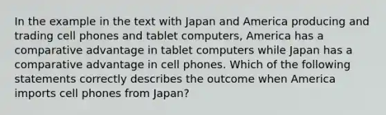 In the example in the text with Japan and America producing and trading cell phones and tablet​ computers, America has a comparative advantage in tablet computers while Japan has a comparative advantage in cell phones. Which of the following statements correctly describes the outcome when America imports cell phones from​ Japan?