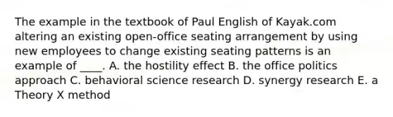 The example in the textbook of Paul English of Kayak.com altering an existing open-office seating arrangement by using new employees to change existing seating patterns is an example of ____. A. the hostility effect B. the office politics approach C. behavioral science research D. synergy research E. a Theory X method