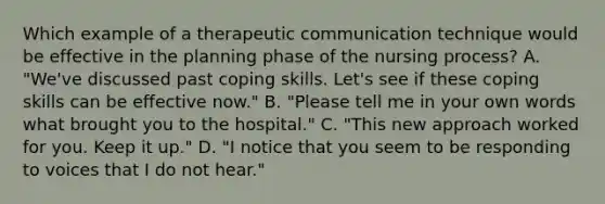 Which example of a therapeutic communication technique would be effective in the planning phase of the nursing process? A. "We've discussed past coping skills. Let's see if these coping skills can be effective now." B. "Please tell me in your own words what brought you to the hospital." C. "This new approach worked for you. Keep it up." D. "I notice that you seem to be responding to voices that I do not hear."