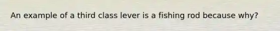 An example of a third class lever is a fishing rod because why?