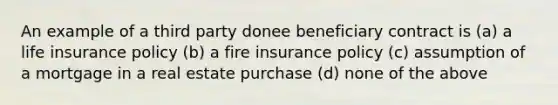 An example of a third party donee beneficiary contract is (a) a life insurance policy (b) a fire insurance policy (c) assumption of a mortgage in a real estate purchase (d) none of the above