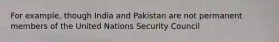 For example, though India and Pakistan are not permanent members of the United Nations Security Council