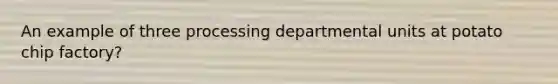 An example of three processing departmental units at potato chip factory?