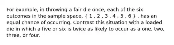 For example, in throwing a fair die once, each of the six outcomes in the sample space, ( 1 , 2 , 3 , 4 , 5 , 6 ) , has an equal chance of occurring. Contrast this situation with a loaded die in which a five or six is twice as likely to occur as a one, two, three, or four.