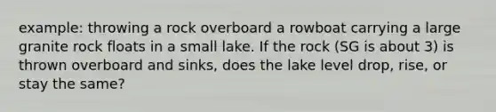 example: throwing a rock overboard a rowboat carrying a large granite rock floats in a small lake. If the rock (SG is about 3) is thrown overboard and sinks, does the lake level drop, rise, or stay the same?