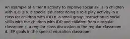 An example of a Tier II activity to improve social skills in children with IDD is a. a special educator doing a role play activity in a class for children with IDD b. a small group instruction in social skills with the children with IDD and children from a regular classroom c. a regular class discussion in the regular classroom d. IEP goals in the special education classroom