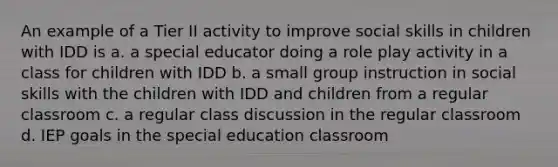 An example of a Tier II activity to improve social skills in children with IDD is a. a special educator doing a role play activity in a class for children with IDD b. a small group instruction in social skills with the children with IDD and children from a regular classroom c. a regular class discussion in the regular classroom d. IEP goals in the special education classroom