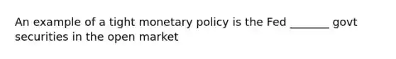 An example of a tight monetary policy is the Fed _______ govt securities in the open market