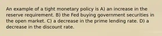 An example of a tight <a href='https://www.questionai.com/knowledge/kEE0G7Llsx-monetary-policy' class='anchor-knowledge'>monetary policy</a> is A) an increase in the reserve requirement. B) the Fed buying government securities in the open market. C) a decrease in the prime lending rate. D) a decrease in the discount rate.