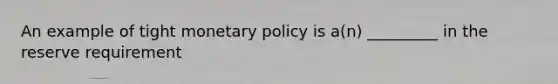 An example of tight monetary policy is a(n) _________ in the reserve requirement