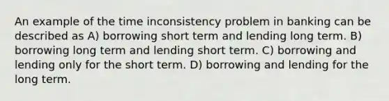 An example of the time inconsistency problem in banking can be described as A) borrowing short term and lending long term. B) borrowing long term and lending short term. C) borrowing and lending only for the short term. D) borrowing and lending for the long term.