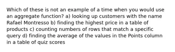 Which of these is not an example of a time when you would use an aggregate function? a) looking up customers with the name Rafael Montresso b) finding the highest price in a table of products c) counting numbers of rows that match a specific query d) finding the average of the values in the Points column in a table of quiz scores