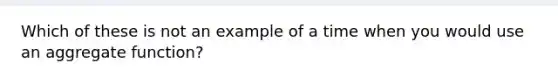 Which of these is not an example of a time when you would use an aggregate function?