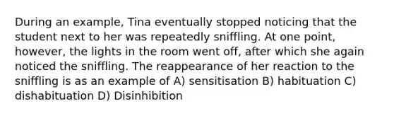 During an example, Tina eventually stopped noticing that the student next to her was repeatedly sniffling. At one point, however, the lights in the room went off, after which she again noticed the sniffling. The reappearance of her reaction to the sniffling is as an example of A) sensitisation B) habituation C) dishabituation D) Disinhibition