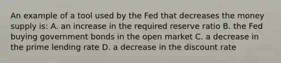 An example of a tool used by the Fed that decreases the money supply is: A. an increase in the required reserve ratio B. the Fed buying government bonds in the open market C. a decrease in the prime lending rate D. a decrease in the discount rate