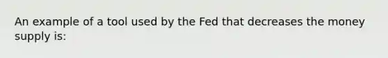 An example of a tool used by the Fed that decreases the money supply is: