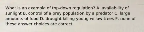 What is an example of top-down regulation? A. availability of sunlight B. control of a prey population by a predator C. large amounts of food D. drought killing young willow trees E. none of these answer choices are correct