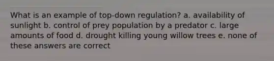 What is an example of top-down regulation? a. availability of sunlight b. control of prey population by a predator c. large amounts of food d. drought killing young willow trees e. none of these answers are correct