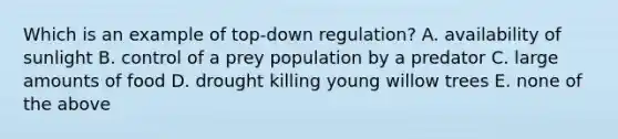 Which is an example of top-down regulation? A. availability of sunlight B. control of a prey population by a predator C. large amounts of food D. drought killing young willow trees E. none of the above