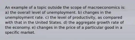 An example of a topic outside the scope of macroeconomics is: a) the overall level of unemployment. b) changes in the unemployment rate. c) the level of productivity, as compared with that in the United States. d) the aggregate growth rate of the economy. e) changes in the price of a particular good in a specific market.